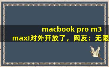 macbook pro m3 max!对外开放了，网友：无限制观看！